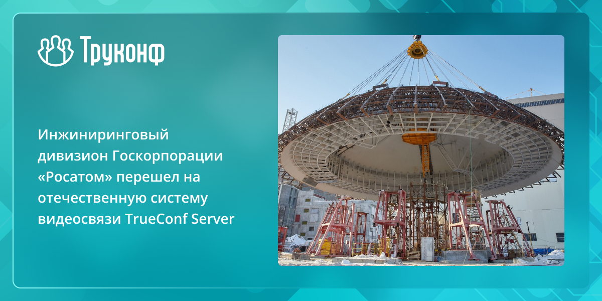 Инжиниринговый дивизион ГК «Росатом» перешел на российскую систему видеосвязи TrueConf Server